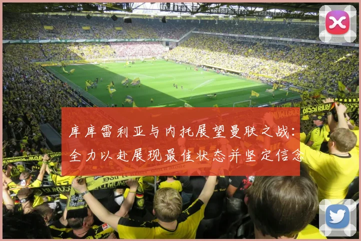 库库雷利亚与内托展望曼联之战：全力以赴展现最佳状态并坚定信念