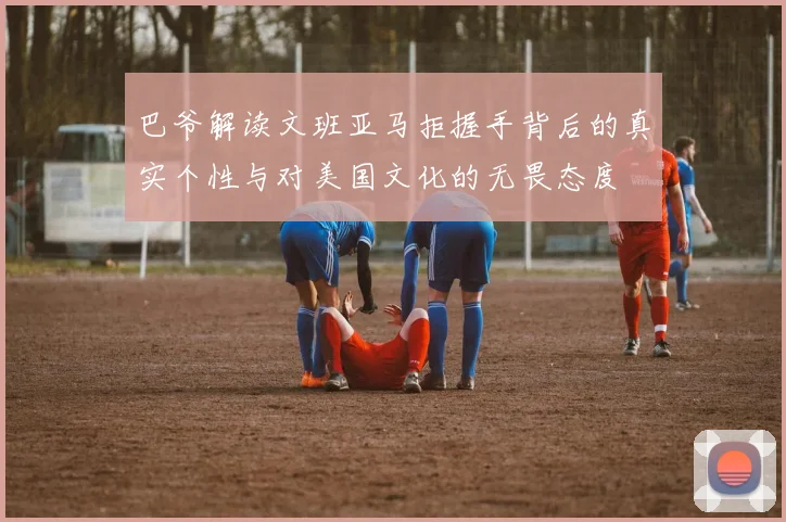 巴爷解读文班亚马拒握手背后的真实个性与对美国文化的无畏态度