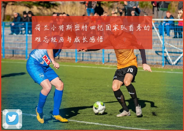 荷兰小将斯密特回忆国家队首秀的难忘经历与成长感悟