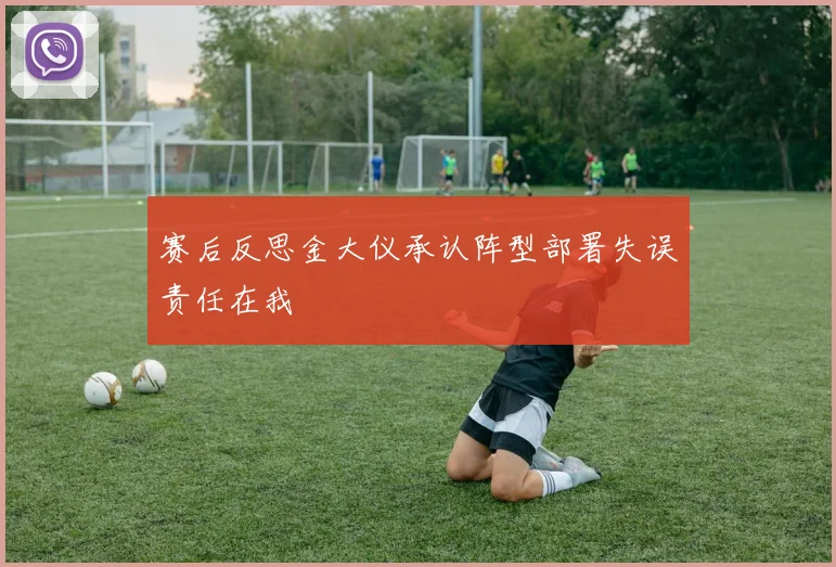 赛后反思金大仪承认阵型部署失误责任在我