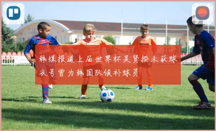 韩媒报道上届世界杯吴贤揆未获球衣号曾为韩国队候补球员