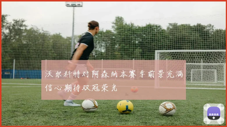 沃尔科特对阿森纳本赛季前景充满信心期待双冠荣光