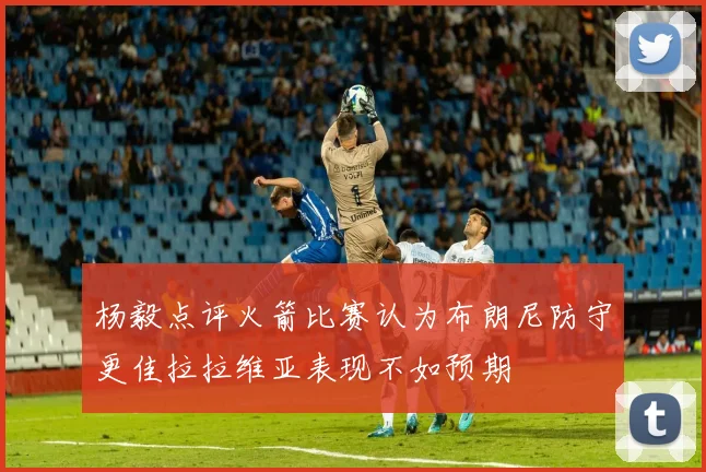 杨毅点评火箭比赛认为布朗尼防守更佳拉拉维亚表现不如预期