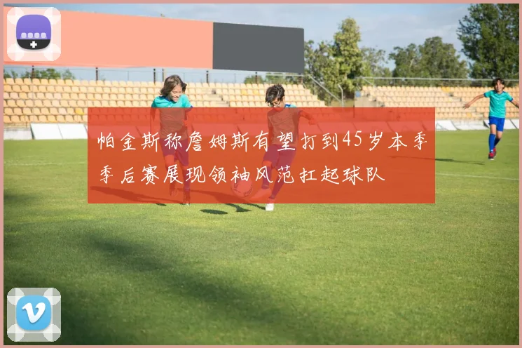 帕金斯称詹姆斯有望打到45岁本季季后赛展现领袖风范扛起球队