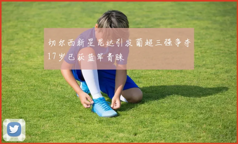 切尔西新星昆达引发葡超三强争夺17岁已获蓝军青睐