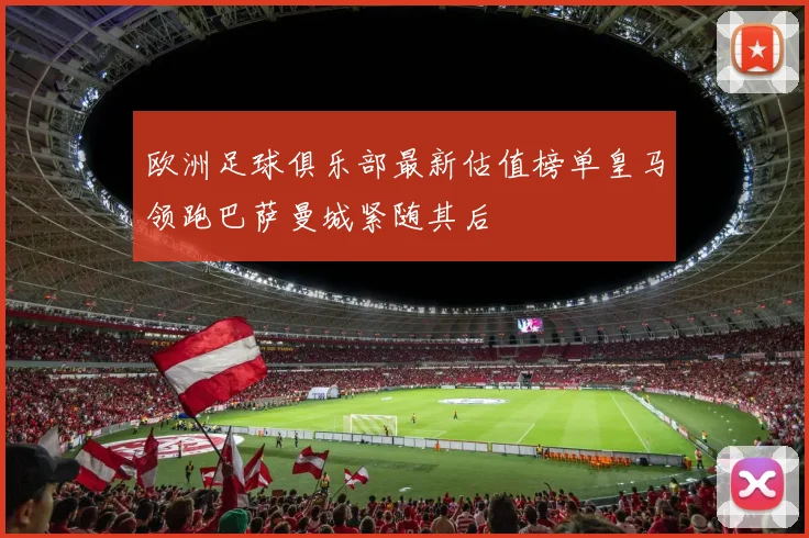 欧洲足球俱乐部最新估值榜单皇马领跑巴萨曼城紧随其后