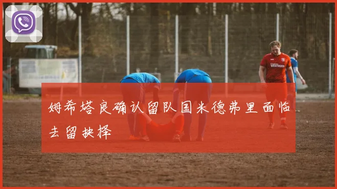 姆希塔良确认留队国米德弗里面临去留抉择
