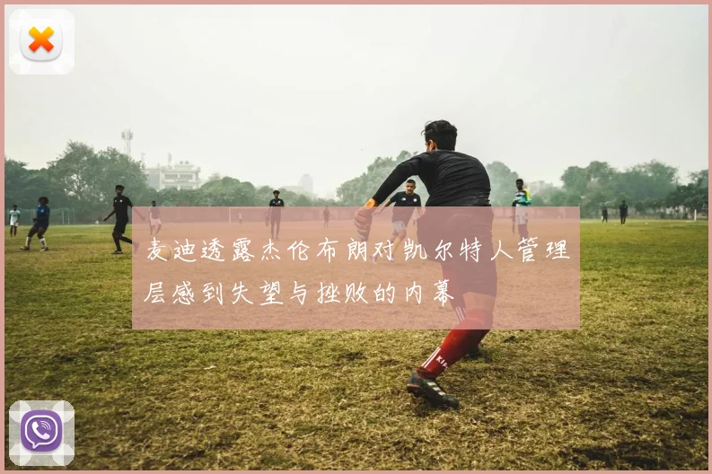 麦迪透露杰伦布朗对凯尔特人管理层感到失望与挫败的内幕