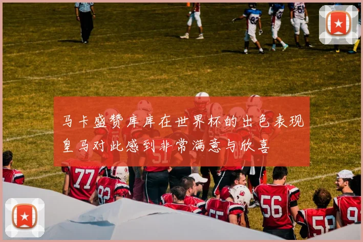 马卡盛赞库库在世界杯的出色表现皇马对此感到非常满意与欣喜