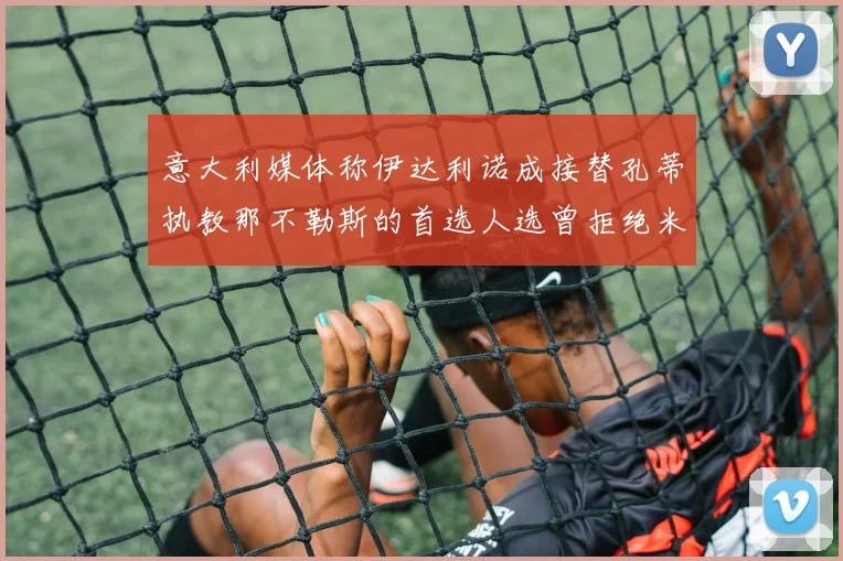 意大利媒体称伊达利诺成接替孔蒂执教那不勒斯的首选人选曾拒绝米兰邀约