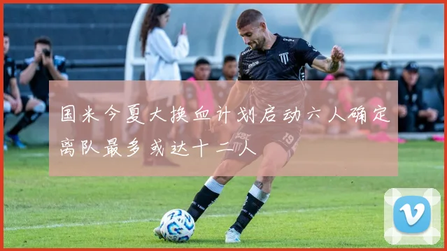 国米今夏大换血计划启动六人确定离队最多或达十二人