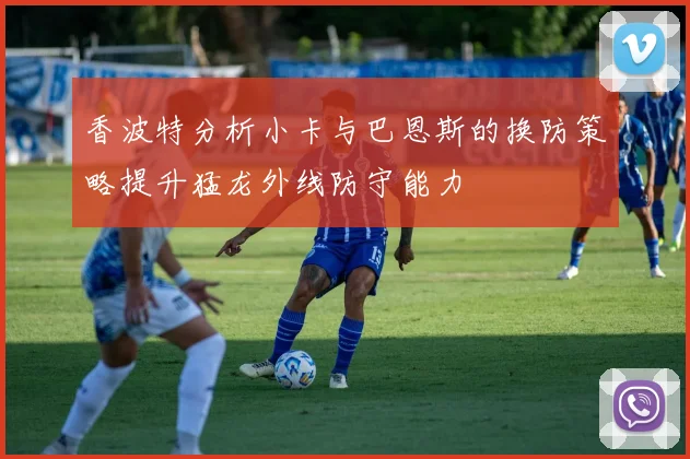 香波特分析小卡与巴恩斯的换防策略提升猛龙外线防守能力