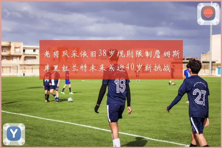 老将风采依旧38岁规则限制詹姆斯库里杜兰特未来或迎40岁新挑战