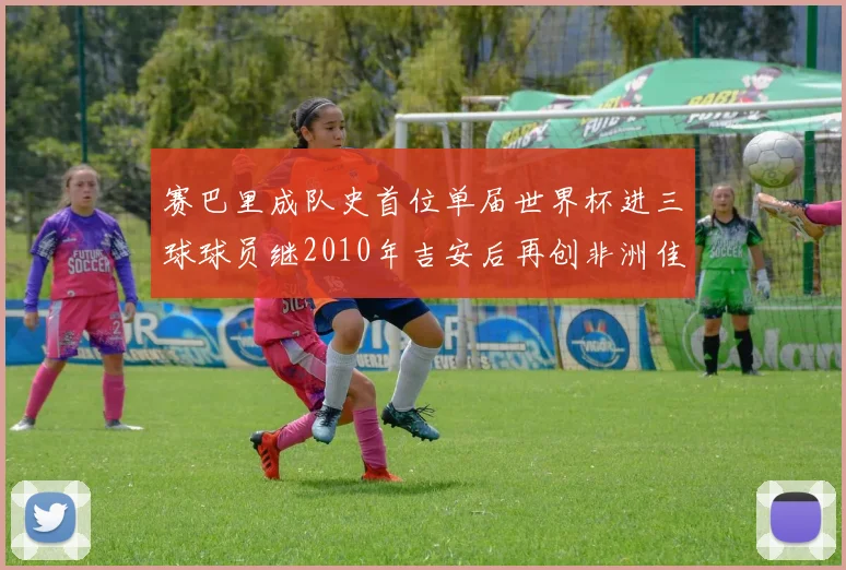 赛巴里成队史首位单届世界杯进三球球员继2010年吉安后再创非洲佳绩