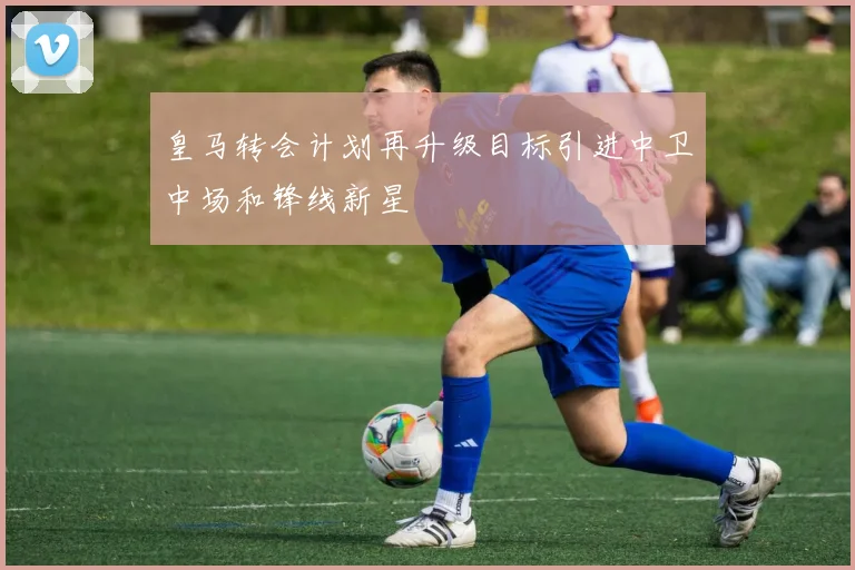 皇马转会计划再升级目标引进中卫中场和锋线新星