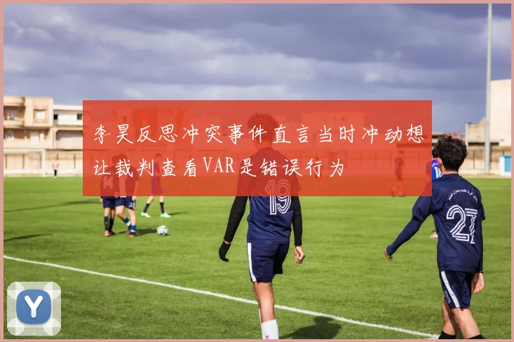 李昊反思冲突事件直言当时冲动想让裁判查看VAR是错误行为